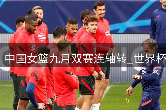 中国女篮九月双赛连轴转 世界杯亚运赛程详解